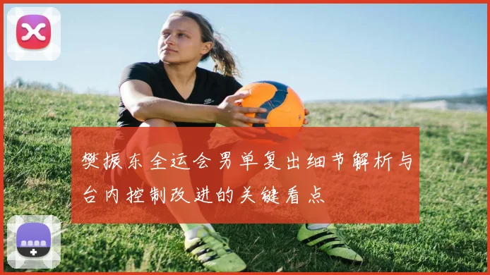 樊振东全运会男单复出细节解析与台内控制改进的关键看点