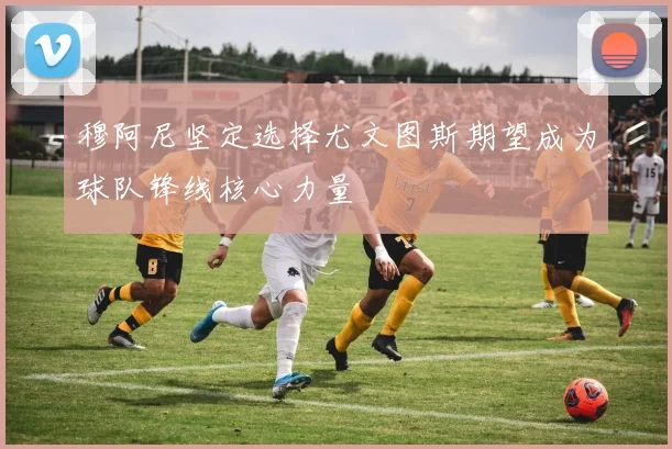 穆阿尼坚定选择尤文图斯期望成为球队锋线核心力量