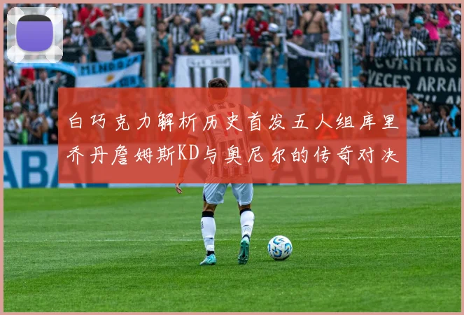白巧克力解析历史首发五人组库里乔丹詹姆斯KD与奥尼尔的传奇对决与影响