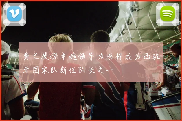 费兰展现卓越领导力或将成为西班牙国家队新任队长之一
