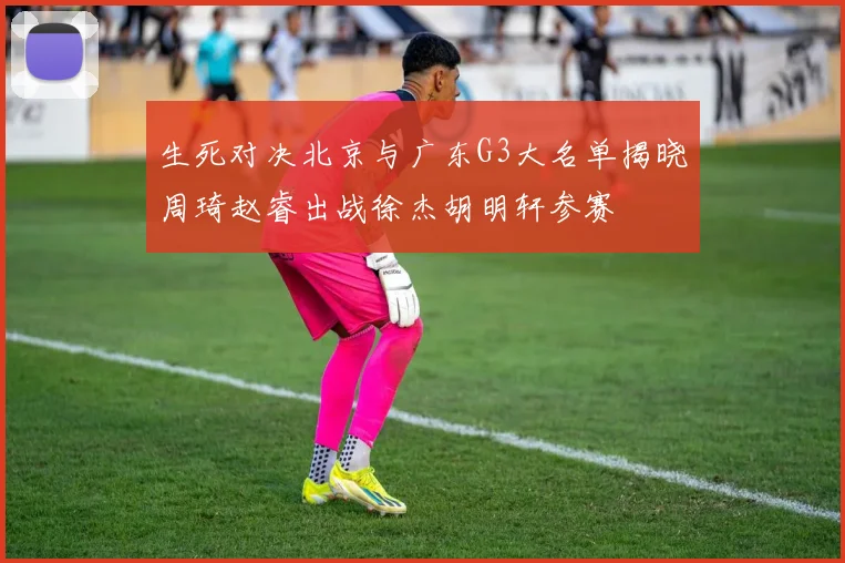 生死对决北京与广东G3大名单揭晓周琦赵睿出战徐杰胡明轩参赛