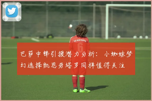 巴萨中锋引援潜力分析：小蜘蛛梦幻选择凯恩劳塔罗同样值得关注
