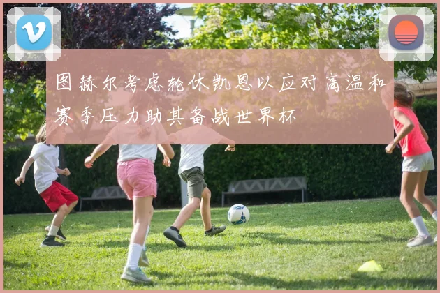 图赫尔考虑轮休凯恩以应对高温和赛季压力助其备战世界杯