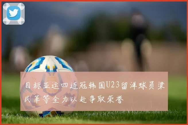目标亚运四连冠韩国U23留洋球员梁民革等全力以赴争取荣誉