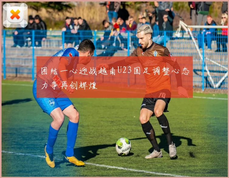团结一心迎战越南U23国足调整心态力争再创辉煌
